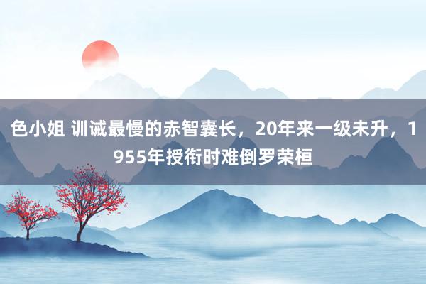 色小姐 训诫最慢的赤智囊长，20年来一级未升，1955年授衔时难倒罗荣桓