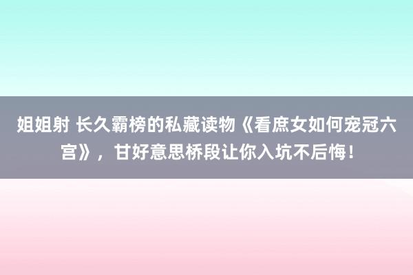 姐姐射 长久霸榜的私藏读物《看庶女如何宠冠六宫》，甘好意思桥段让你入坑不后悔！