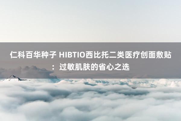 仁科百华种子 HIBTIO西比托二类医疗创面敷贴：过敏肌肤的省心之选