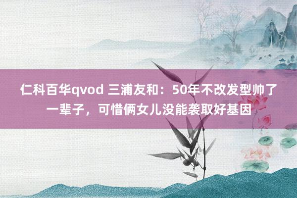 仁科百华qvod 三浦友和：50年不改发型帅了一辈子，可惜俩女儿没能袭取好基因