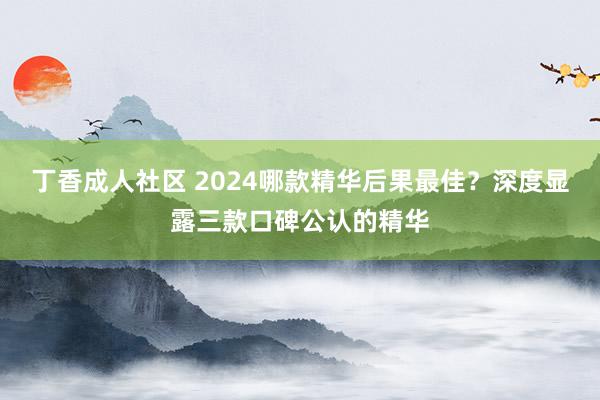 丁香成人社区 2024哪款精华后果最佳？深度显露三款口碑公认的精华