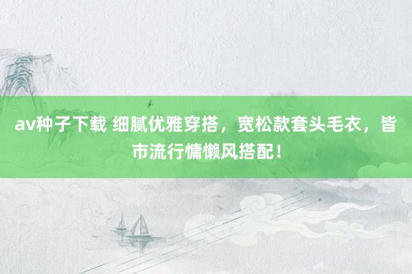 av种子下载 细腻优雅穿搭，宽松款套头毛衣，皆市流行慵懒风搭配！