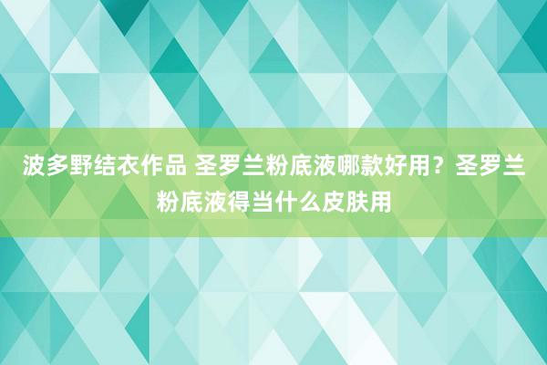 波多野结衣作品 圣罗兰粉底液哪款好用？圣罗兰粉底液得当什么皮肤用