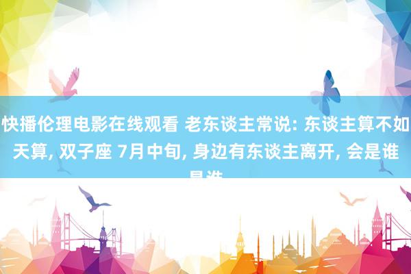 快播伦理电影在线观看 老东谈主常说: 东谈主算不如天算, 双子座 7月中旬, 身边有东谈主离开, 会是谁