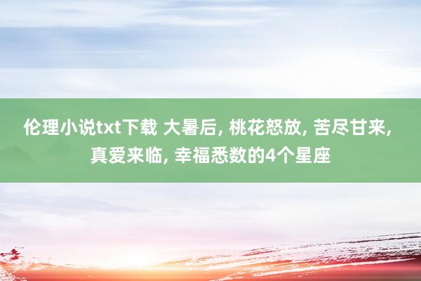 伦理小说txt下载 大暑后, 桃花怒放, 苦尽甘来, 真爱来临, 幸福悉数的4个星座