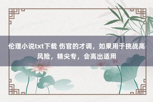 伦理小说txt下载 伤官的才调，如果用于挑战高风险，精尖专，会高出适用