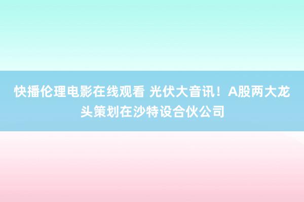 快播伦理电影在线观看 光伏大音讯！A股两大龙头策划在沙特设合伙公司