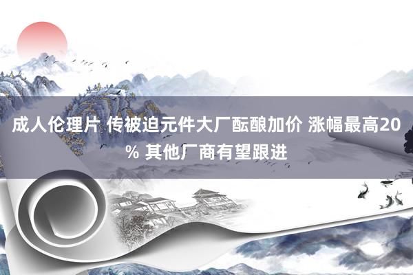 成人伦理片 传被迫元件大厂酝酿加价 涨幅最高20% 其他厂商有望跟进