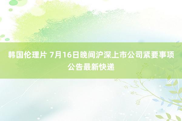 韩国伦理片 7月16日晚间沪深上市公司紧要事项公告最新快递