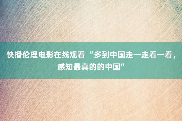 快播伦理电影在线观看 “多到中国走一走看一看，感知最真的的中国”