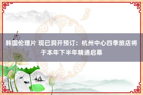 韩国伦理片 现已洞开预订：杭州中心四季旅店将于本年下半年精通启幕