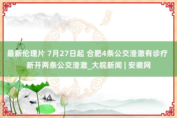 最新伦理片 7月27日起 合肥4条公交澄澈有诊疗 新开两条公交澄澈_大皖新闻 | 安徽网