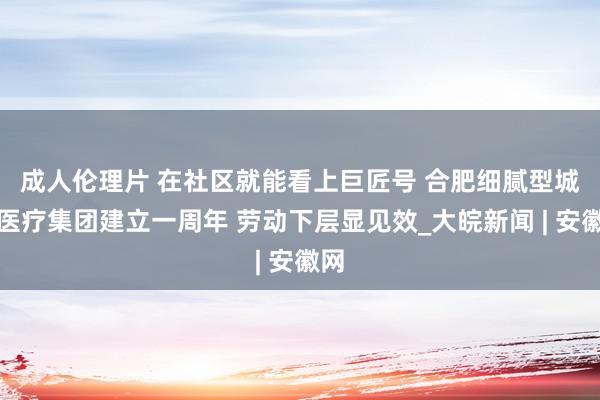 成人伦理片 ﻿在社区就能看上巨匠号 合肥细腻型城市医疗集团建立一周年 劳动下层显见效_大皖新闻 | 安徽网