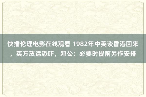 快播伦理电影在线观看 1982年中英谈香港回来，英方放话恐吓，邓公：必要时提前另作安排