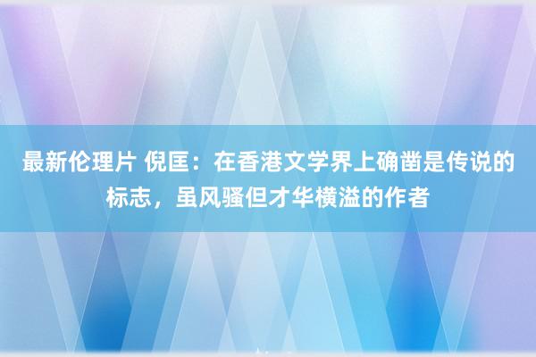 最新伦理片 倪匡：在香港文学界上确凿是传说的标志，虽风骚但才华横溢的作者