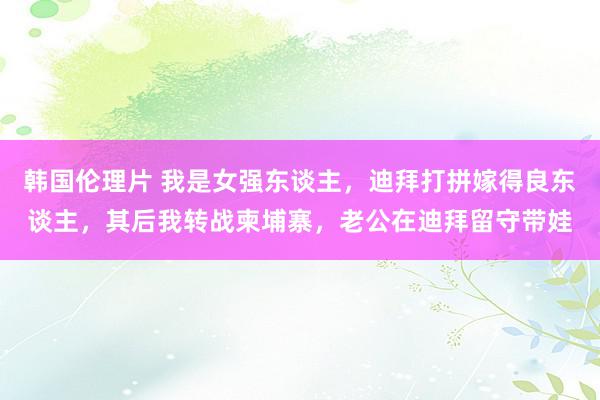 韩国伦理片 我是女强东谈主，迪拜打拼嫁得良东谈主，其后我转战柬埔寨，老公在迪拜留守带娃