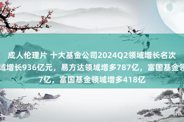 成人伦理片 十大基金公司2024Q2领域增长名次：广发基金领域增长936亿元，易方达领域增多787亿，富国基金领域增多418亿