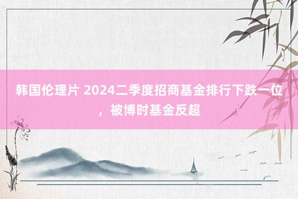 韩国伦理片 2024二季度招商基金排行下跌一位，被博时基金反超