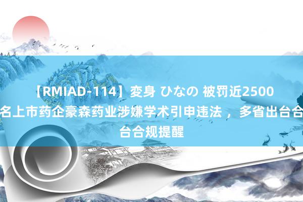 【RMIAD-114】変身 ひなの 被罚近2500万！闻名上市药企豪森药业涉嫌学术引申违法 ，多省出台合规提醒