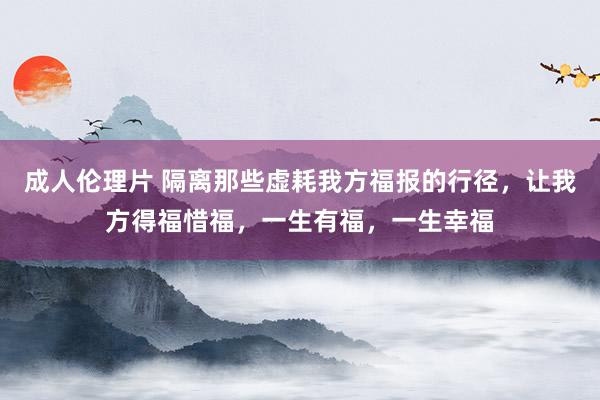 成人伦理片 隔离那些虚耗我方福报的行径，让我方得福惜福，一生有福，一生幸福