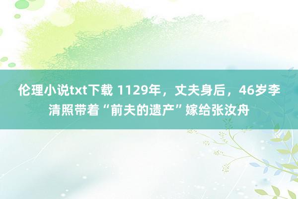 伦理小说txt下载 1129年，丈夫身后，46岁李清照带着“前夫的遗产”嫁给张汝舟