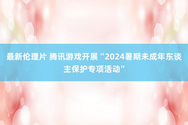 最新伦理片 腾讯游戏开展“2024暑期未成年东谈主保护专项活动”