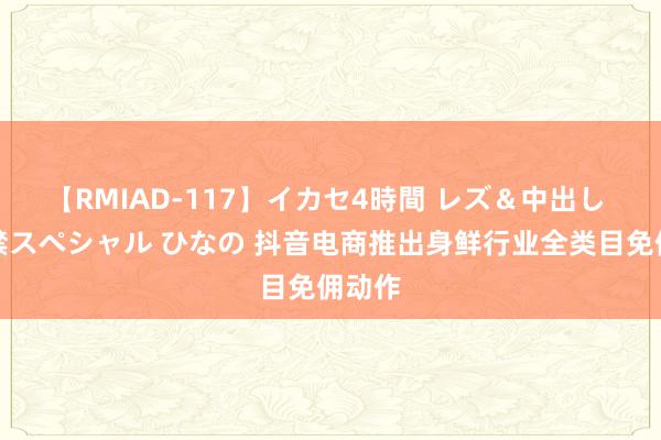 【RMIAD-117】イカセ4時間 レズ＆中出し 初解禁スペシャル ひなの 抖音电商推出身鲜行业全类目免佣动作