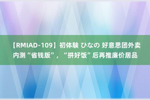 【RMIAD-109】初体験 ひなの 好意思团外卖内测“省钱版”，“拼好饭”后再推廉价居品