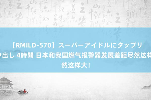 【RMILD-570】スーパーアイドルにタップリ生中出し 4時間 日本和我国燃气报警器发展差距尽然这样大！