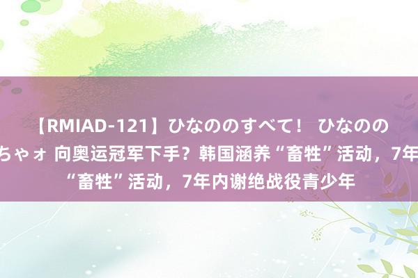 【RMIAD-121】ひなののすべて！ ひなののHをいっぱい見せちゃォ 向奥运冠军下手？韩国涵养“畜牲”活动，7年内谢绝战役青少年