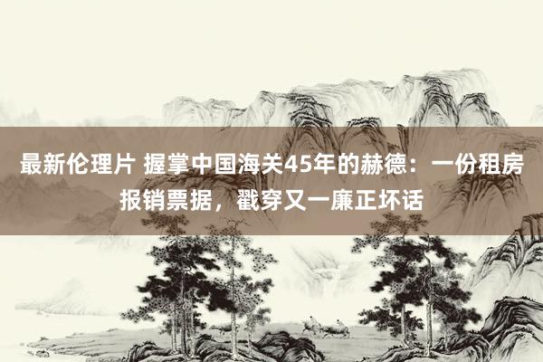 最新伦理片 握掌中国海关45年的赫德：一份租房报销票据，戳穿又一廉正坏话