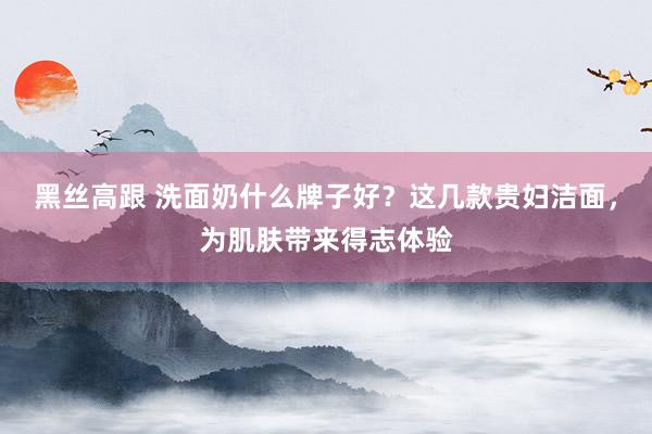 黑丝高跟 洗面奶什么牌子好？这几款贵妇洁面，为肌肤带来得志体验