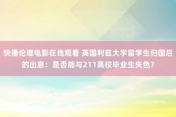 快播伦理电影在线观看 英国利兹大学留学生归国后的出息：是否能与211高校毕业生失色？