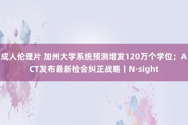 成人伦理片 加州大学系统预测增发120万个学位；ACT发布最新检会纠正战略丨N·sight