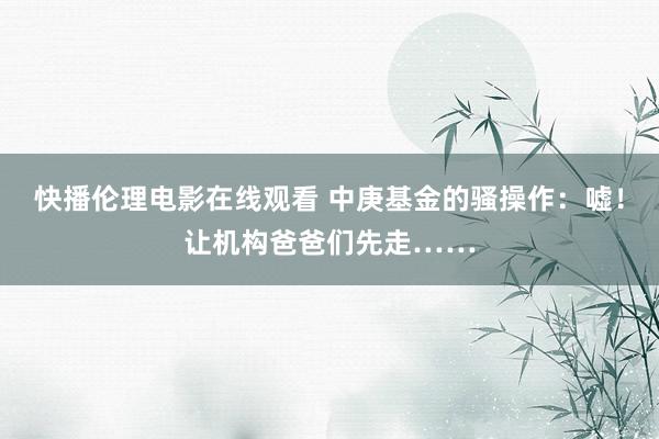 快播伦理电影在线观看 中庚基金的骚操作：嘘！让机构爸爸们先走……