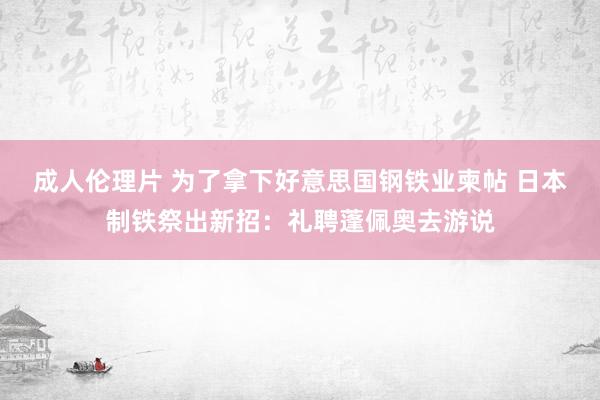 成人伦理片 为了拿下好意思国钢铁业柬帖 日本制铁祭出新招：礼聘蓬佩奥去游说