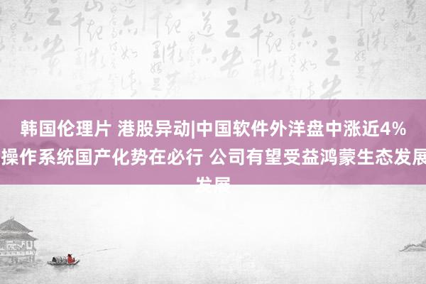 韩国伦理片 港股异动|中国软件外洋盘中涨近4% 操作系统国产化势在必行 公司有望受益鸿蒙生态发展