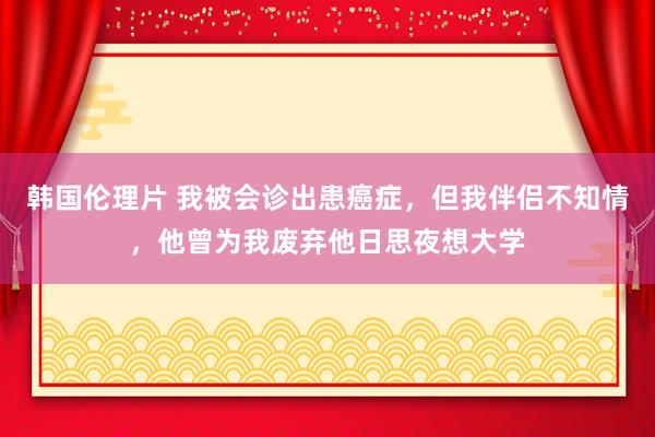 韩国伦理片 我被会诊出患癌症，但我伴侣不知情，他曾为我废弃他日思夜想大学