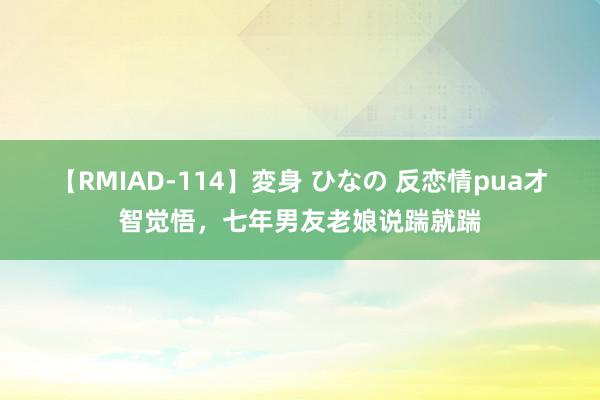 【RMIAD-114】変身 ひなの 反恋情pua才智觉悟，七年男友老娘说踹就踹