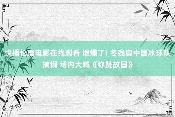 快播伦理电影在线观看 燃爆了! 冬残奥中国冰球队摘铜 场内大喊《称赞故国》