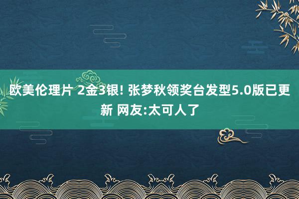 欧美伦理片 2金3银! 张梦秋领奖台发型5.0版已更新 网友:太可人了