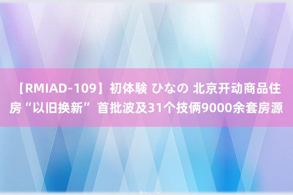 【RMIAD-109】初体験 ひなの 北京开动商品住房“以旧换新” 首批波及31个技俩9000余套房源