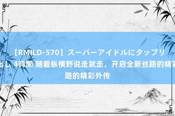 【RMILD-570】スーパーアイドルにタップリ生中出し 4時間 随着纵横野说走就走，开启全新丝路的精彩外传