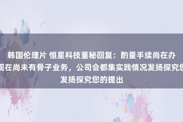 韩国伦理片 恒星科技董秘回复：酌量手续尚在办理中，现在尚未有骨子业务，公司会都集实践情况发扬探究您的提出