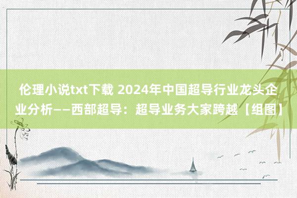 伦理小说txt下载 2024年中国超导行业龙头企业分析——西部超导：超导业务大家跨越【组图】