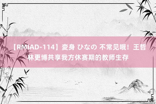 【RMIAD-114】変身 ひなの 不常见哦！王哲林更博共享我方休赛期的教师生存