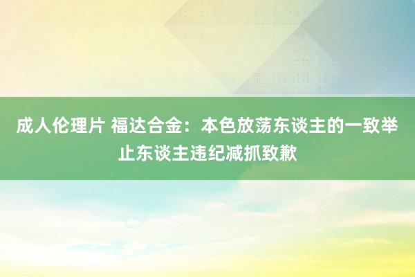 成人伦理片 福达合金：本色放荡东谈主的一致举止东谈主违纪减抓致歉