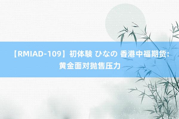 【RMIAD-109】初体験 ひなの 香港中福期货:黄金面对抛售压力