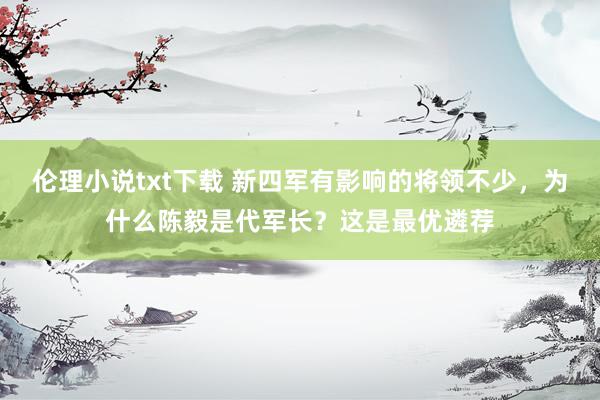 伦理小说txt下载 新四军有影响的将领不少，为什么陈毅是代军长？这是最优遴荐