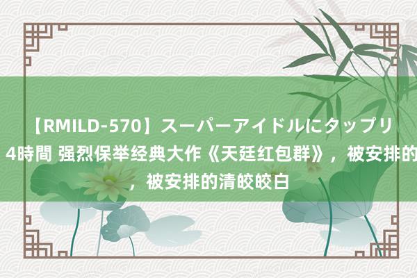 【RMILD-570】スーパーアイドルにタップリ生中出し 4時間 强烈保举经典大作《天廷红包群》，被安排的清皎皎白